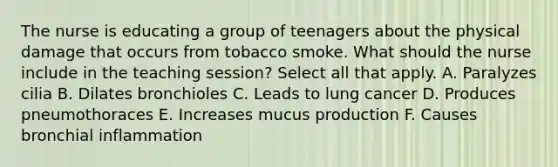 The nurse is educating a group of teenagers about the physical damage that occurs from tobacco smoke. What should the nurse include in the teaching session? Select all that apply. A. Paralyzes cilia B. Dilates bronchioles C. Leads to lung cancer D. Produces pneumothoraces E. Increases mucus production F. Causes bronchial inflammation