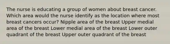 The nurse is educating a group of women about breast cancer. Which area would the nurse identify as the location where most breast cancers occur? Nipple area of the breast Upper medial area of the breast Lower medial area of the breast Lower outer quadrant of the breast Upper outer quadrant of the breast