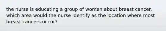 the nurse is educating a group of women about breast cancer. which area would the nurse identify as the location where most breast cancers occur?