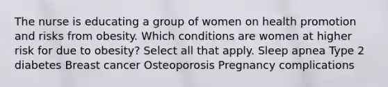 The nurse is educating a group of women on health promotion and risks from obesity. Which conditions are women at higher risk for due to obesity? Select all that apply. Sleep apnea Type 2 diabetes Breast cancer Osteoporosis Pregnancy complications