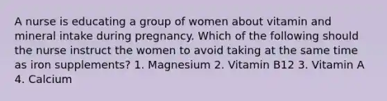 A nurse is educating a group of women about vitamin and mineral intake during pregnancy. Which of the following should the nurse instruct the women to avoid taking at the same time as iron supplements? 1. Magnesium 2. Vitamin B12 3. Vitamin A 4. Calcium