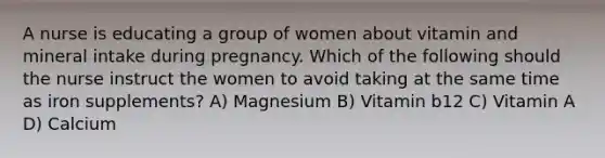 A nurse is educating a group of women about vitamin and mineral intake during pregnancy. Which of the following should the nurse instruct the women to avoid taking at the same time as iron supplements? A) Magnesium B) Vitamin b12 C) Vitamin A D) Calcium