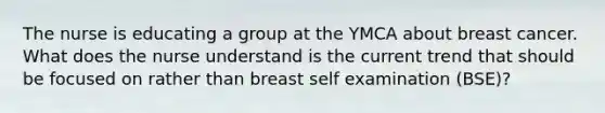 The nurse is educating a group at the YMCA about breast cancer. What does the nurse understand is the current trend that should be focused on rather than breast self examination (BSE)?