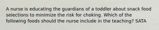 A nurse is educating the guardians of a toddler about snack food selections to minimize the risk for choking. Which of the following foods should the nurse include in the teaching? SATA