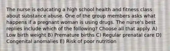 The nurse is educating a high school health and fitness class about substance abuse. One of the group members asks what happens if a pregnant woman is using drugs. The nurse's best replies include which of the following? Choose all that apply. A) Low birth weight B) Premature births C) Regular prenatal care D) Congenital anomalies E) Risk of poor nutrition