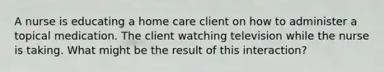 A nurse is educating a home care client on how to administer a topical medication. The client watching television while the nurse is taking. What might be the result of this interaction?