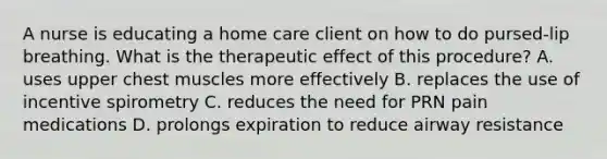 A nurse is educating a home care client on how to do pursed-lip breathing. What is the therapeutic effect of this procedure? A. uses upper chest muscles more effectively B. replaces the use of incentive spirometry C. reduces the need for PRN pain medications D. prolongs expiration to reduce airway resistance