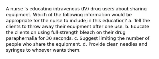 A nurse is educating intravenous (IV) drug users about sharing equipment. Which of the following information would be appropriate for the nurse to include in this education? a. Tell the clients to throw away their equipment after one use. b. Educate the clients on using full-strength bleach on their drug paraphernalia for 30 seconds. c. Suggest limiting the number of people who share the equipment. d. Provide clean needles and syringes to whoever wants them.