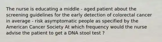 The nurse is educating a middle - aged patient about the screening guidelines for the early detection of colorectal cancer in average - risk asymptomatic people as specified by the American Cancer Society At which frequency would the nurse advise the patient to get a DNA stool test ?