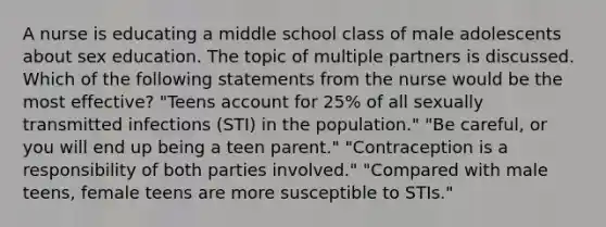 A nurse is educating a middle school class of male adolescents about sex education. The topic of multiple partners is discussed. Which of the following statements from the nurse would be the most effective? "Teens account for 25% of all sexually transmitted infections (STI) in the population." "Be careful, or you will end up being a teen parent." "Contraception is a responsibility of both parties involved." "Compared with male teens, female teens are more susceptible to STIs."