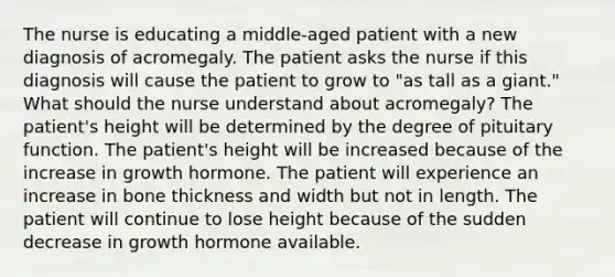 The nurse is educating a middle-aged patient with a new diagnosis of acromegaly. The patient asks the nurse if this diagnosis will cause the patient to grow to "as tall as a giant." What should the nurse understand about acromegaly? The patient's height will be determined by the degree of pituitary function. The patient's height will be increased because of the increase in growth hormone. The patient will experience an increase in bone thickness and width but not in length. The patient will continue to lose height because of the sudden decrease in growth hormone available.