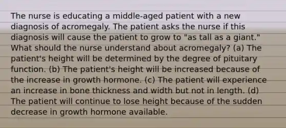 The nurse is educating a middle-aged patient with a new diagnosis of acromegaly. The patient asks the nurse if this diagnosis will cause the patient to grow to "as tall as a giant." What should the nurse understand about acromegaly? (a) The patient's height will be determined by the degree of pituitary function. (b) The patient's height will be increased because of the increase in growth hormone. (c) The patient will experience an increase in bone thickness and width but not in length. (d) The patient will continue to lose height because of the sudden decrease in growth hormone available.