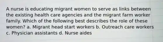 A nurse is educating migrant women to serve as links between the existing health care agencies and the migrant farm worker family. Which of the following best describes the role of these women? a. Migrant head start workers b. Outreach care workers c. Physician assistants d. Nurse aides