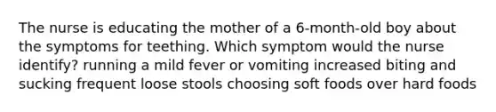 The nurse is educating the mother of a 6-month-old boy about the symptoms for teething. Which symptom would the nurse identify? running a mild fever or vomiting increased biting and sucking frequent loose stools choosing soft foods over hard foods