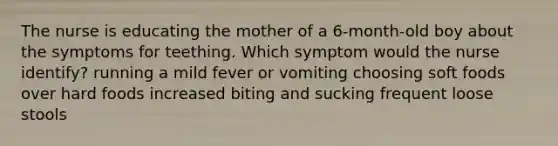 The nurse is educating the mother of a 6-month-old boy about the symptoms for teething. Which symptom would the nurse identify? running a mild fever or vomiting choosing soft foods over hard foods increased biting and sucking frequent loose stools