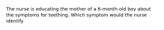 The nurse is educating the mother of a 6-month-old boy about the symptoms for teething. Which symptom would the nurse identify