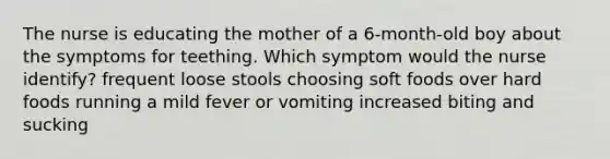 The nurse is educating the mother of a 6-month-old boy about the symptoms for teething. Which symptom would the nurse identify? frequent loose stools choosing soft foods over hard foods running a mild fever or vomiting increased biting and sucking