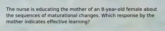 The nurse is educating the mother of an 8-year-old female about the sequences of maturational changes. Which response by the mother indicates effective learning?