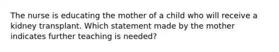 The nurse is educating the mother of a child who will receive a kidney transplant. Which statement made by the mother indicates further teaching is needed?