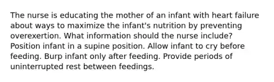 The nurse is educating the mother of an infant with heart failure about ways to maximize the​ infant's nutrition by preventing overexertion. What information should the nurse​ include? Position infant in a supine position. Allow infant to cry before feeding. Burp infant only after feeding. Provide periods of uninterrupted rest between feedings.