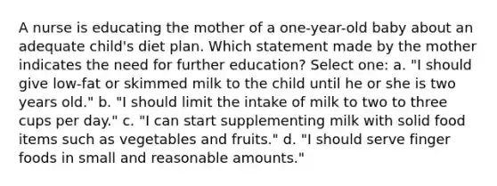 A nurse is educating the mother of a one-year-old baby about an adequate child's diet plan. Which statement made by the mother indicates the need for further education? Select one: a. "I should give low-fat or skimmed milk to the child until he or she is two years old." b. "I should limit the intake of milk to two to three cups per day." c. "I can start supplementing milk with solid food items such as vegetables and fruits." d. "I should serve finger foods in small and reasonable amounts."