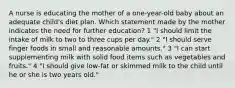 A nurse is educating the mother of a one-year-old baby about an adequate child's diet plan. Which statement made by the mother indicates the need for further education? 1 "I should limit the intake of milk to two to three cups per day." 2 "I should serve finger foods in small and reasonable amounts." 3 "I can start supplementing milk with solid food items such as vegetables and fruits." 4 "I should give low-fat or skimmed milk to the child until he or she is two years old."