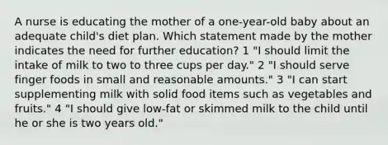 A nurse is educating the mother of a one-year-old baby about an adequate child's diet plan. Which statement made by the mother indicates the need for further education? 1 "I should limit the intake of milk to two to three cups per day." 2 "I should serve finger foods in small and reasonable amounts." 3 "I can start supplementing milk with solid food items such as vegetables and fruits." 4 "I should give low-fat or skimmed milk to the child until he or she is two years old."