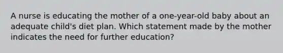 A nurse is educating the mother of a one-year-old baby about an adequate child's diet plan. Which statement made by the mother indicates the need for further education?