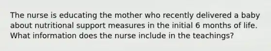 The nurse is educating the mother who recently delivered a baby about nutritional support measures in the initial 6 months of life. What information does the nurse include in the teachings?