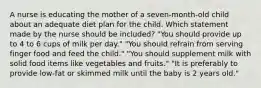 A nurse is educating the mother of a seven-month-old child about an adequate diet plan for the child. Which statement made by the nurse should be included? "You should provide up to 4 to 6 cups of milk per day." "You should refrain from serving finger food and feed the child." "You should supplement milk with solid food items like vegetables and fruits." "It is preferably to provide low-fat or skimmed milk until the baby is 2 years old."