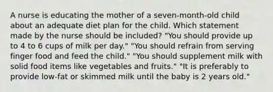 A nurse is educating the mother of a seven-month-old child about an adequate diet plan for the child. Which statement made by the nurse should be included? "You should provide up to 4 to 6 cups of milk per day." "You should refrain from serving finger food and feed the child." "You should supplement milk with solid food items like vegetables and fruits." "It is preferably to provide low-fat or skimmed milk until the baby is 2 years old."