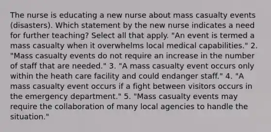 The nurse is educating a new nurse about mass casualty events (disasters). Which statement by the new nurse indicates a need for further teaching? Select all that apply. "An event is termed a mass casualty when it overwhelms local medical capabilities." 2. "Mass casualty events do not require an increase in the number of staff that are needed." 3. "A mass casualty event occurs only within the heath care facility and could endanger staff." 4. "A mass casualty event occurs if a fight between visitors occurs in the emergency department." 5. "Mass casualty events may require the collaboration of many local agencies to handle the situation."