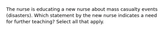 The nurse is educating a new nurse about mass casualty events (disasters). Which statement by the new nurse indicates a need for further teaching? Select all that apply.