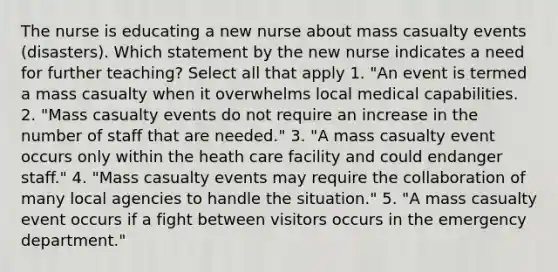 The nurse is educating a new nurse about mass casualty events (disasters). Which statement by the new nurse indicates a need for further teaching? Select all that apply 1. "An event is termed a mass casualty when it overwhelms local medical capabilities. 2. "Mass casualty events do not require an increase in the number of staff that are needed." 3. "A mass casualty event occurs only within the heath care facility and could endanger staff." 4. "Mass casualty events may require the collaboration of many local agencies to handle the situation." 5. "A mass casualty event occurs if a fight between visitors occurs in the emergency department."