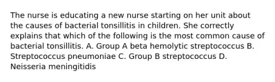 The nurse is educating a new nurse starting on her unit about the causes of bacterial tonsillitis in children. She correctly explains that which of the following is the most common cause of bacterial tonsillitis. A. Group A beta hemolytic streptococcus B. Streptococcus pneumoniae C. Group B streptococcus D. Neisseria meningitidis