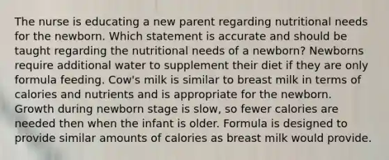 The nurse is educating a new parent regarding nutritional needs for the newborn. Which statement is accurate and should be taught regarding the nutritional needs of a newborn? Newborns require additional water to supplement their diet if they are only formula feeding. Cow's milk is similar to breast milk in terms of calories and nutrients and is appropriate for the newborn. Growth during newborn stage is slow, so fewer calories are needed then when the infant is older. Formula is designed to provide similar amounts of calories as breast milk would provide.