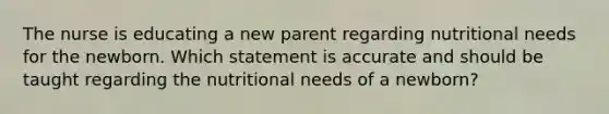 The nurse is educating a new parent regarding nutritional needs for the newborn. Which statement is accurate and should be taught regarding the nutritional needs of a newborn?