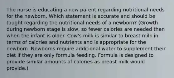 The nurse is educating a new parent regarding nutritional needs for the newborn. Which statement is accurate and should be taught regarding the nutritional needs of a newborn? (Growth during newborn stage is slow, so fewer calories are needed then when the infant is older. Cow's milk is similar to breast milk in terms of calories and nutrients and is appropriate for the newborn. Newborns require additional water to supplement their diet if they are only formula feeding. Formula is designed to provide similar amounts of calories as breast milk would provide.)