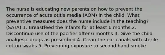 The nurse is educating new parents on how to prevent the occurrence of acute otitis media (AOM) in the child. What preventive measures does the nurse include in the teaching? (SATA) 1. Breastfeed the infants for at least 6 months 2. Discontinue use of the pacifier after 6 months 3. Give the child analgesic drugs as prescribed 4. Clean the ear canals with sterile cotton swabs 5. Preventing exposure to second hand smoke