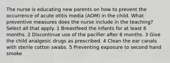 The nurse is educating new parents on how to prevent the occurrence of acute otitis media (AOM) in the child. What preventive measures does the nurse include in the teaching? Select all that apply. 1 Breastfeed the infants for at least 6 months. 2 Discontinue use of the pacifier after 6 months. 3 Give the child analgesic drugs as prescribed. 4 Clean the ear canals with sterile cotton swabs. 5 Preventing exposure to second hand smoke