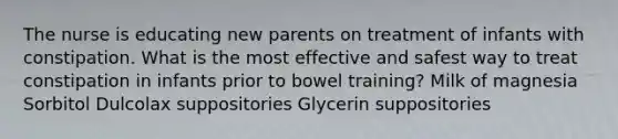 The nurse is educating new parents on treatment of infants with constipation. What is the most effective and safest way to treat constipation in infants prior to bowel training? Milk of magnesia Sorbitol Dulcolax suppositories Glycerin suppositories