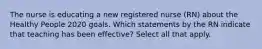 The nurse is educating a new registered nurse (RN) about the Healthy People 2020 goals. Which statements by the RN indicate that teaching has been effective? Select all that apply.