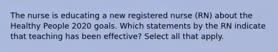 The nurse is educating a new registered nurse (RN) about the Healthy People 2020 goals. Which statements by the RN indicate that teaching has been effective? Select all that apply.