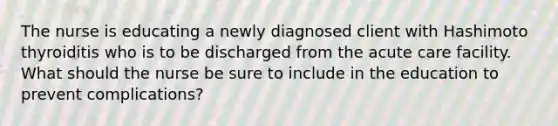 The nurse is educating a newly diagnosed client with Hashimoto thyroiditis who is to be discharged from the acute care facility. What should the nurse be sure to include in the education to prevent complications?