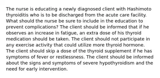 The nurse is educating a newly diagnosed client with Hashimoto thyroiditis who is to be discharged from the acute care facility. What should the nurse be sure to include in the education to prevent complications? The client should be informed that if he observes an increase in fatigue, an extra dose of his thyroid medication should be taken. The client should not participate in any exercise activity that could utilize more thyroid hormone. The client should skip a dose of the thyroid supplement if he has symptoms of fever or restlessness. The client should be informed about the signs and symptoms of severe hypothyroidism and the need for early intervention.