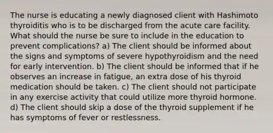 The nurse is educating a newly diagnosed client with Hashimoto thyroiditis who is to be discharged from the acute care facility. What should the nurse be sure to include in the education to prevent complications? a) The client should be informed about the signs and symptoms of severe hypothyroidism and the need for early intervention. b) The client should be informed that if he observes an increase in fatigue, an extra dose of his thyroid medication should be taken. c) The client should not participate in any exercise activity that could utilize more thyroid hormone. d) The client should skip a dose of the thyroid supplement if he has symptoms of fever or restlessness.