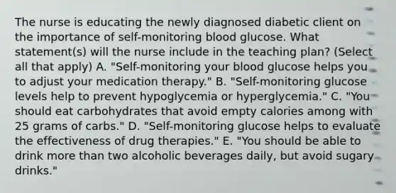 The nurse is educating the newly diagnosed diabetic client on the importance of self-monitoring blood glucose. What statement(s) will the nurse include in the teaching plan? (Select all that apply) A. "Self-monitoring your blood glucose helps you to adjust your medication therapy." B. "Self-monitoring glucose levels help to prevent hypoglycemia or hyperglycemia." C. "You should eat carbohydrates that avoid empty calories among with 25 grams of carbs." D. "Self-monitoring glucose helps to evaluate the effectiveness of drug therapies." E. "You should be able to drink more than two alcoholic beverages daily, but avoid sugary drinks."