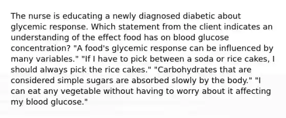 The nurse is educating a newly diagnosed diabetic about glycemic response. Which statement from the client indicates an understanding of the effect food has on blood glucose concentration? "A food's glycemic response can be influenced by many variables." "If I have to pick between a soda or rice cakes, I should always pick the rice cakes." "Carbohydrates that are considered simple sugars are absorbed slowly by the body." "I can eat any vegetable without having to worry about it affecting my blood glucose."