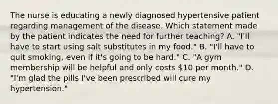 The nurse is educating a newly diagnosed hypertensive patient regarding management of the disease. Which statement made by the patient indicates the need for further teaching? A. "I'll have to start using salt substitutes in my food." B. "I'll have to quit smoking, even if it's going to be hard." C. "A gym membership will be helpful and only costs 10 per month." D. "I'm glad the pills I've been prescribed will cure my hypertension."