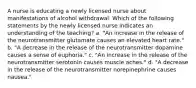 A nurse is educating a newly licensed nurse about manifestations of alcohol withdrawal. Which of the following statements by the newly licensed nurse indicates an understanding of the teaching? a. "An increase in the release of the neurotransmitter glutamate causes an elevated heart rate." b. "A decrease in the release of the neurotransmitter dopamine causes a sense of euphoria." c. "An increase in the release of the neurotransmitter serotonin causes muscle aches." d. "A decrease in the release of the neurotransmitter norepinephrine causes nausea."